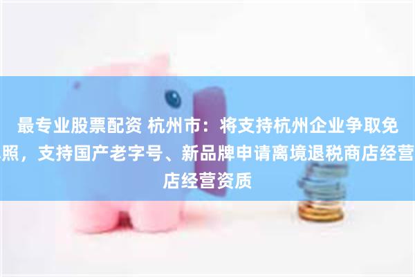 最专业股票配资 杭州市：将支持杭州企业争取免税牌照，支持国产老字号、新品牌申请离境退税商店经营资质