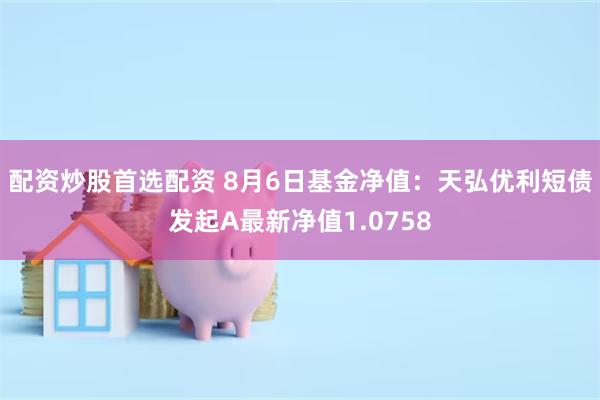 配资炒股首选配资 8月6日基金净值：天弘优利短债发起A最新净值1.0758