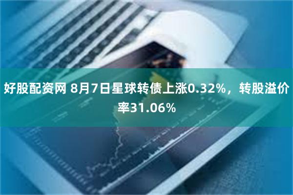 好股配资网 8月7日星球转债上涨0.32%，转股溢价率31.06%