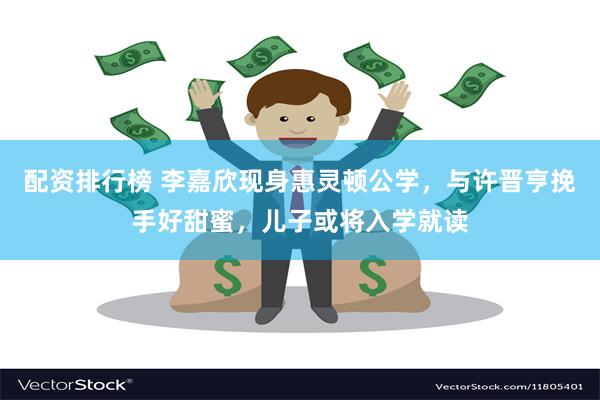 配资排行榜 李嘉欣现身惠灵顿公学，与许晋亨挽手好甜蜜，儿子或将入学就读