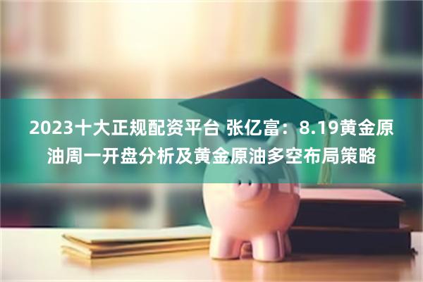 2023十大正规配资平台 张亿富：8.19黄金原油周一开盘分析及黄金原油多空布局策略