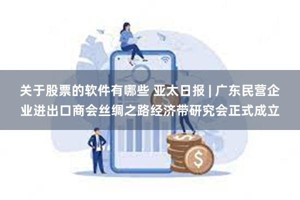 关于股票的软件有哪些 亚太日报 | 广东民营企业进出口商会丝绸之路经济带研究会正式成立