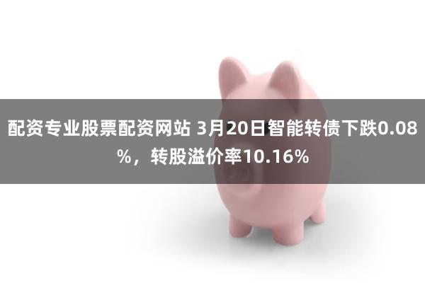 配资专业股票配资网站 3月20日智能转债下跌0.08%，转股溢价率10.16%