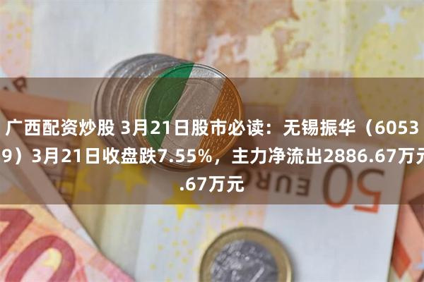 广西配资炒股 3月21日股市必读：无锡振华（605319）3月21日收盘跌7.55%，主力净流出2886.67万元