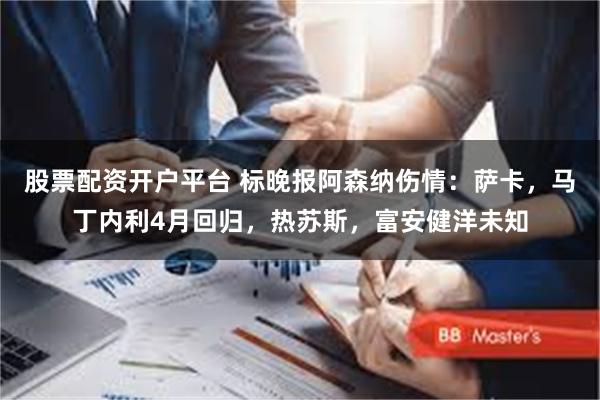 股票配资开户平台 标晚报阿森纳伤情：萨卡，马丁内利4月回归，热苏斯，富安健洋未知