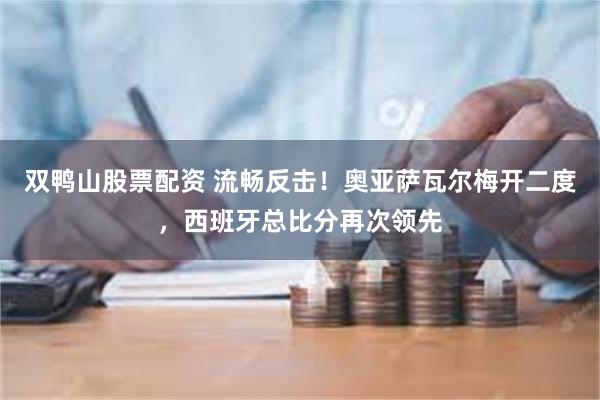 双鸭山股票配资 流畅反击!奥亚萨瓦尔梅开二度,西班牙总比分再次领先