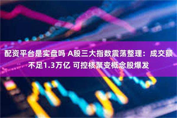 配资平台是实盘吗 A股三大指数震荡整理：成交额不足1.3万亿 可控核聚变概念股爆发