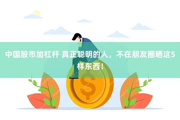 中国股市加杠杆 真正聪明的人，不在朋友圈晒这5样东西！