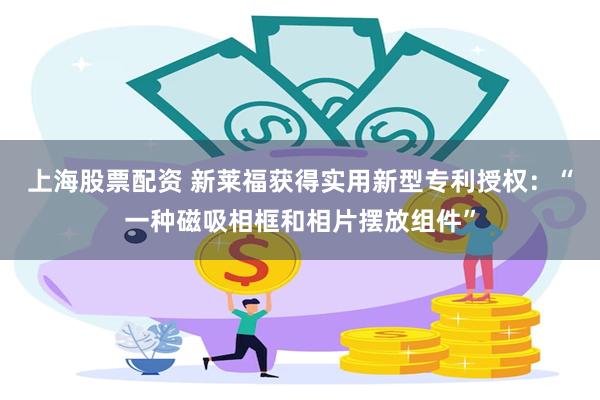 上海股票配资 新莱福获得实用新型专利授权：“一种磁吸相框和相片摆放组件”