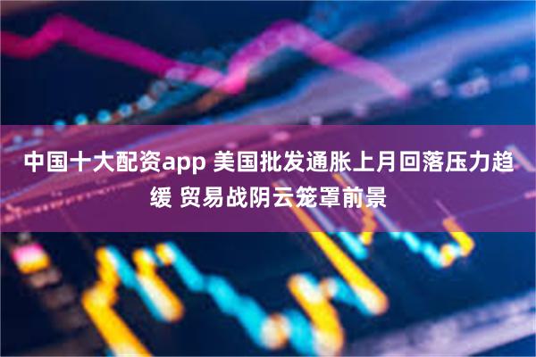 中国十大配资app 美国批发通胀上月回落压力趋缓 贸易战阴云笼罩前景