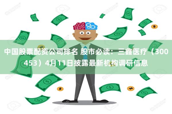 中国股票配资公司排名 股市必读：三鑫医疗（300453）4月11日披露最新机构调研信息