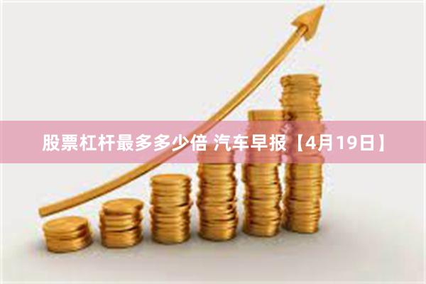 股票杠杆最多多少倍 汽车早报【4月19日】