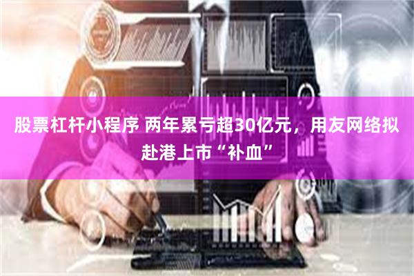 股票杠杆小程序 两年累亏超30亿元，用友网络拟赴港上市“补血”