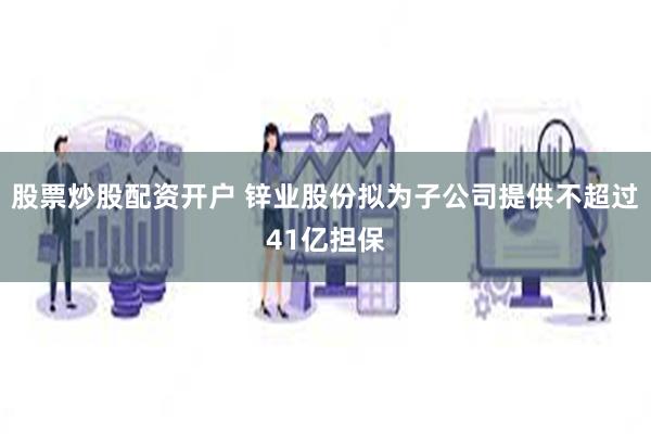 股票炒股配资开户 锌业股份拟为子公司提供不超过41亿担保