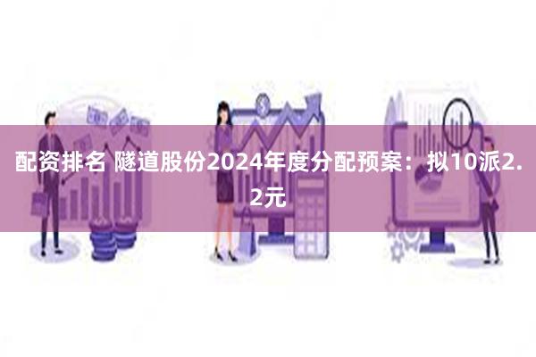 配资排名 隧道股份2024年度分配预案：拟10派2.2元