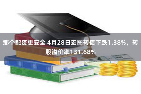 那个配资更安全 4月28日宏图转债下跌1.38%，转股溢价率131.68%
