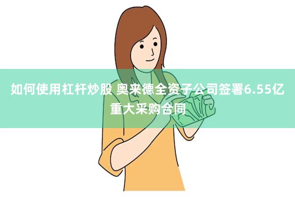 如何使用杠杆炒股 奥来德全资子公司签署6.55亿重大采购合同