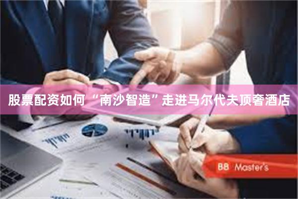 股票配资如何 “南沙智造”走进马尔代夫顶奢酒店