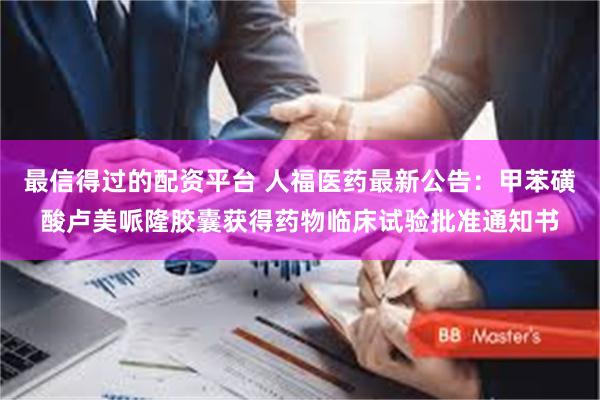 最信得过的配资平台 人福医药最新公告：甲苯磺酸卢美哌隆胶囊获得药物临床试验批准通知书