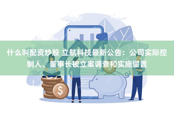 什么叫配资炒股 立航科技最新公告：公司实际控制人、董事长被立案调查和实施留置