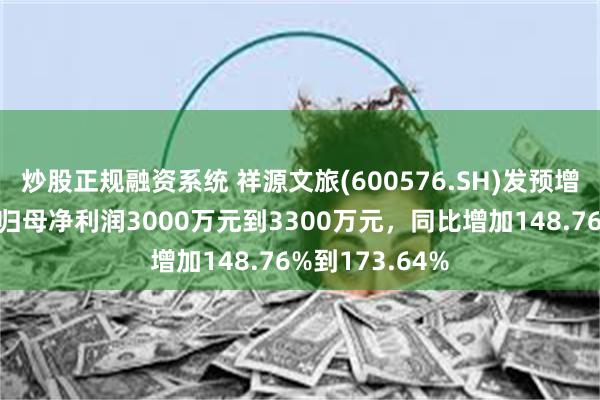 炒股正规融资系统 祥源文旅(600576.SH)发预增，预计一季度归母净利润3000万元到3300万元，同比增加148.76%到173.64%