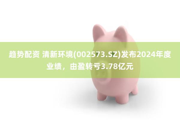 趋势配资 清新环境(002573.SZ)发布2024年度业绩，由盈转亏3.78亿元