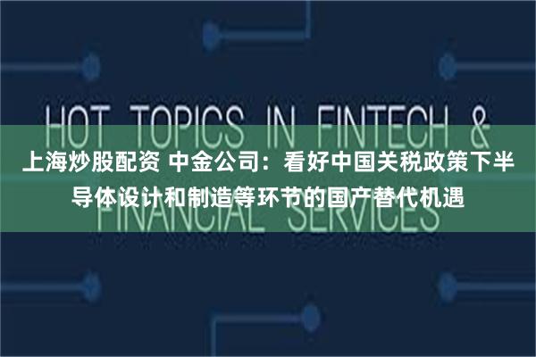 上海炒股配资 中金公司：看好中国关税政策下半导体设计和制造等环节的国产替代机遇