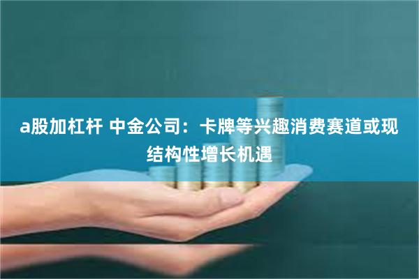 a股加杠杆 中金公司：卡牌等兴趣消费赛道或现结构性增长机遇