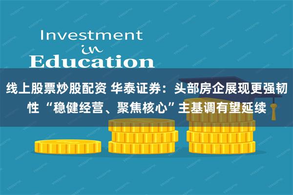 线上股票炒股配资 华泰证券：头部房企展现更强韧性 “稳健经营、聚焦核心”主基调有望延续
