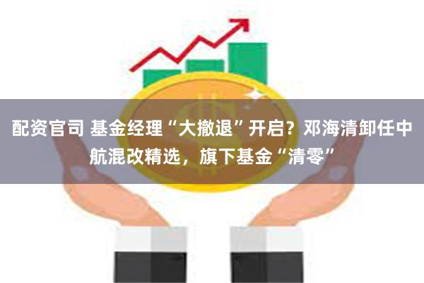配资官司 基金经理“大撤退”开启？邓海清卸任中航混改精选，旗下基金“清零”