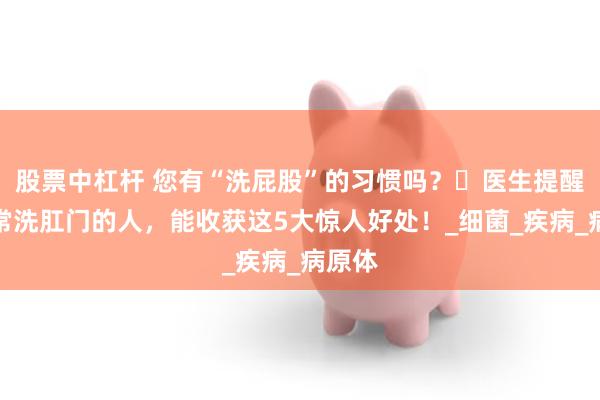 股票中杠杆 您有“洗屁股”的习惯吗？​医生提醒：经常洗肛门的人，能收获这5大惊人好处！_细菌_疾病_病原体
