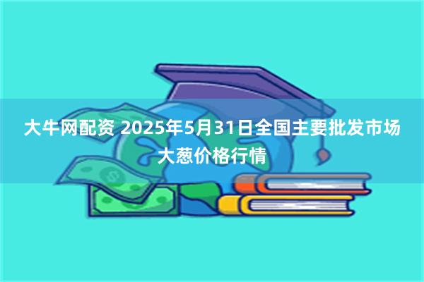 大牛网配资 2025年5月31日全国主要批发市场大葱价格行情