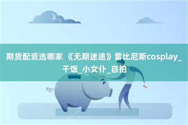 期货配资选哪家 《无期迷途》雷比尼斯cosplay_干饭_小女仆_自拍