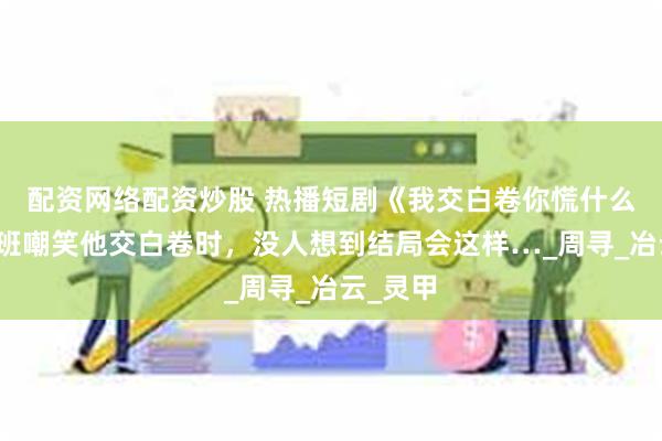 配资网络配资炒股 热播短剧《我交白卷你慌什么》当全班嘲笑他交白卷时，没人想到结局会这样…_周寻_冶云_灵甲