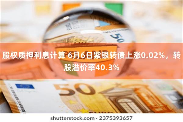 股权质押利息计算 6月6日紫银转债上涨0.02%，转股溢价率40.3%