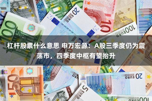 杠杆股票什么意思 申万宏源：A股三季度仍为震荡市，四季度中枢有望抬升