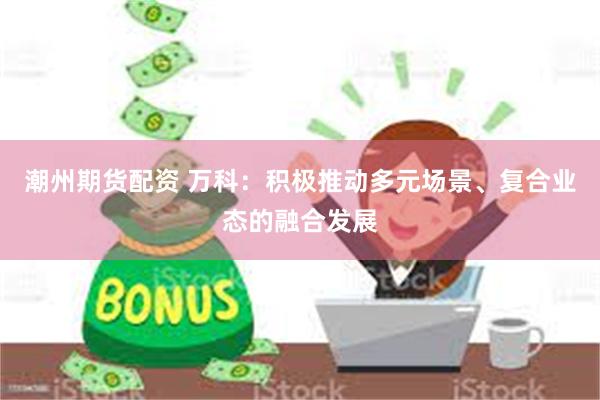 潮州期货配资 万科：积极推动多元场景、复合业态的融合发展