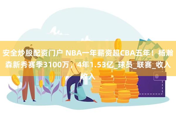 安全炒股配资门户 NBA一年薪资超CBA五年！杨瀚森新秀赛季3100万，4年1.53亿_球员_联赛_收入