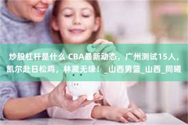 炒股杠杆是什么 CBA最新动态，广州测试15人，凯尔赴日松鸡，林葳无缘！_山西男篮_山西_同曦