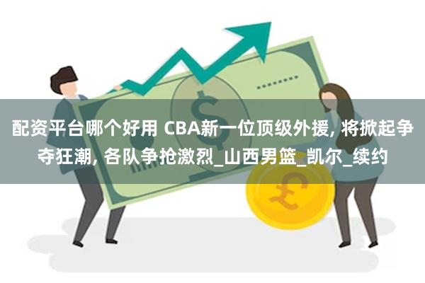 配资平台哪个好用 CBA新一位顶级外援, 将掀起争夺狂潮, 各队争抢激烈_山西男篮_凯尔_续约