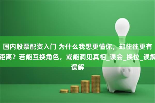国内股票配资入门 为什么我想更懂你，却往往更有距离？若能互换角色，或能洞见真相_误会_换位_误解