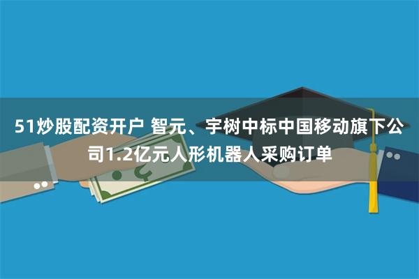 51炒股配资开户 智元、宇树中标中国移动旗下公司1.2亿元人形机器人采购订单