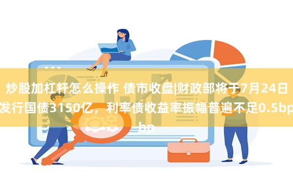 炒股加杠杆怎么操作 债市收盘|财政部将于7月24日发行国债3150亿，利率债收益率振幅普遍不足0.5bp
