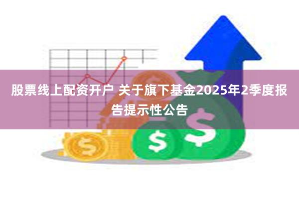 股票线上配资开户 关于旗下基金2025年2季度报告提示性公告