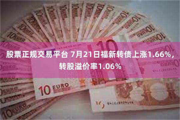 股票正规交易平台 7月21日福新转债上涨1.66%，转股溢价率1.06%