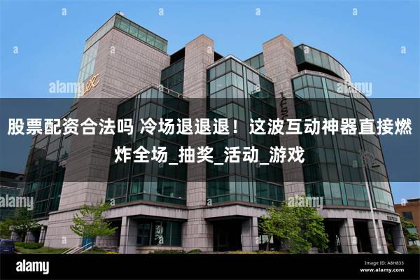 股票配资合法吗 冷场退退退！这波互动神器直接燃炸全场_抽奖_活动_游戏