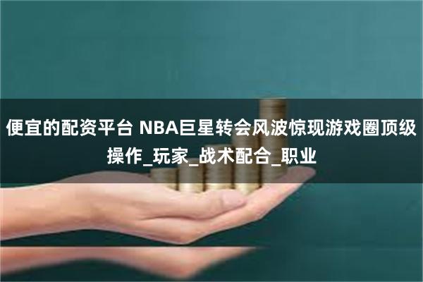 便宜的配资平台 NBA巨星转会风波惊现游戏圈顶级操作_玩家_战术配合_职业