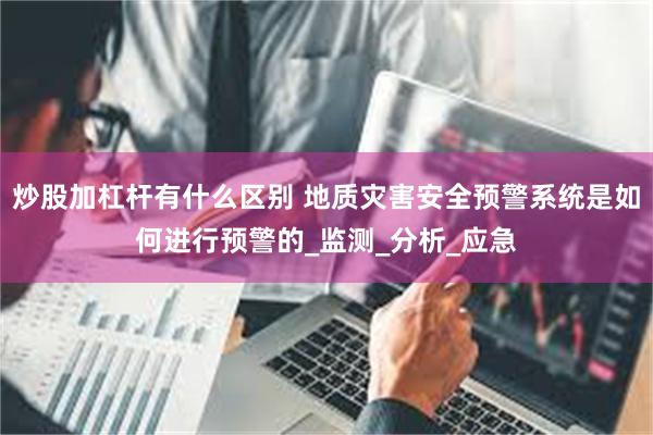 炒股加杠杆有什么区别 地质灾害安全预警系统是如何进行预警的_监测_分析_应急