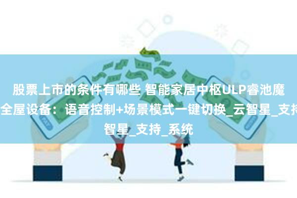 股票上市的条件有哪些 智能家居中枢ULP睿池魔镜联动全屋设备：语音控制+场景模式一键切换_云智星_支持_系统