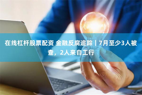在线杠杆股票配资 金融反腐追踪｜7月至少3人被查，2人来自工行